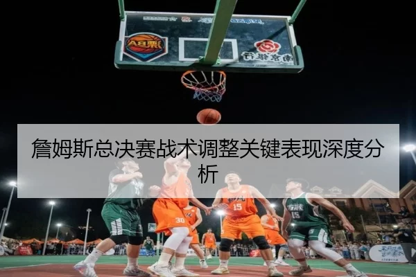詹姆斯总决赛战术调整关键表现深度分析