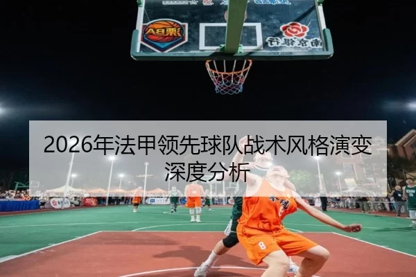 2026年法甲领先球队战术风格演变深度分析