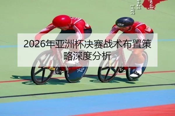 2026年亚洲杯决赛战术布置策略深度分析
